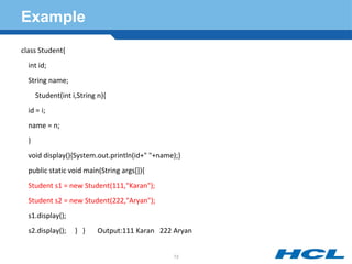 Example
class Student{
int id;
String name;
Student(int i,String n){
id = i;
name = n;
}
void display(){System.out.println(id+" "+name);}
public static void main(String args[]){
Student s1 = new Student(111,"Karan");
Student s2 = new Student(222,"Aryan");
s1.display();
s2.display(); } } Output:111 Karan 222 Aryan
73
 