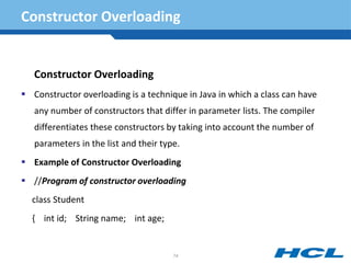 Constructor Overloading
Constructor Overloading
 Constructor overloading is a technique in Java in which a class can have
any number of constructors that differ in parameter lists. The compiler
differentiates these constructors by taking into account the number of
parameters in the list and their type.
 Example of Constructor Overloading
 //Program of constructor overloading
class Student
{ int id; String name; int age;
74
 