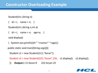 Constructor Overloading Example
Student(int i,String n)
{ id = i; name = n; }
Student(int i,String n,int a)
{ id = i; name = n; age=a; }
void display()
{ System.out.println(id+" "+name+" "+age);}
public static void main(String args[]){
Student s1 = new Student(111,"Karan");
Student s2 = new Student(222,"Aryan",25); s1.display(); s2.display();
}} Output:1 11 Karan 0 222 Aryan 25
75
 