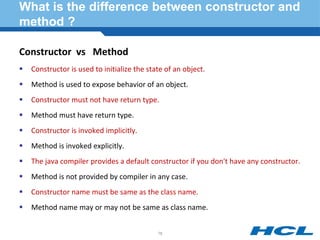 What is the difference between constructor and
method ?
Constructor vs Method
 Constructor is used to initialize the state of an object.
 Method is used to expose behavior of an object.
 Constructor must not have return type.
 Method must have return type.
 Constructor is invoked implicitly.
 Method is invoked explicitly.
 The java compiler provides a default constructor if you don't have any constructor.
 Method is not provided by compiler in any case.
 Constructor name must be same as the class name.
 Method name may or may not be same as class name.
76
 