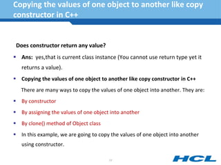 Copying the values of one object to another like copy
constructor in C++
Does constructor return any value?
 Ans: yes,that is current class instance (You cannot use return type yet it
returns a value).
 Copying the values of one object to another like copy constructor in C++
There are many ways to copy the values of one object into another. They are:
 By constructor
 By assigning the values of one object into another
 By clone() method of Object class
 In this example, we are going to copy the values of one object into another
using constructor.
77
 