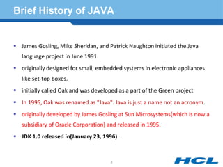 Brief History of JAVA
 James Gosling, Mike Sheridan, and Patrick Naughton initiated the Java
language project in June 1991.
 originally designed for small, embedded systems in electronic appliances
like set-top boxes.
 initially called Oak and was developed as a part of the Green project
 In 1995, Oak was renamed as "Java". Java is just a name not an acronym.
 originally developed by James Gosling at Sun Microsystems(which is now a
subsidiary of Oracle Corporation) and released in 1995.
 JDK 1.0 released in(January 23, 1996).
8
 