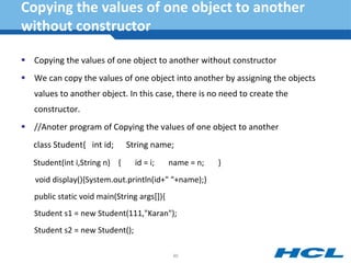 Copying the values of one object to another
without constructor
 Copying the values of one object to another without constructor
 We can copy the values of one object into another by assigning the objects
values to another object. In this case, there is no need to create the
constructor.
 //Anoter program of Copying the values of one object to another
class Student{ int id; String name;
Student(int i,String n) { id = i; name = n; }
void display(){System.out.println(id+" "+name);}
public static void main(String args[]){
Student s1 = new Student(111,"Karan");
Student s2 = new Student();
80
 
