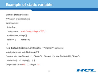 Example of static variable
Example of static variable
//Program of static variable
class Student{
int rollno;
String name; static String college ="ITS";
Student(int r,String n){
rollno = r; name = n;
}
void display (){System.out.println(rollno+" "+name+" "+college);}
public static void main(String args[]){
Student s1 = new Student (111,"Karan"); Student s2 = new Student (222,"Aryan");
s1.display(); s2.display(); } }
Output:111 Karan ITS 222 Aryan ITS
85
 