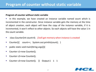 Program of counter without static variable
Program of counter without static variable
 In this example, we have created an instance variable named count which is
incremented in the constructor. Since instance variable gets the memory at the time
of object creation, each object will have the copy of the instance variable, if it is
incremented, it won't reflect to other objects. So each objects will have the value 1 in
the count variable.
 class Counter{int count=0; //will get memory when instance is created
 Counter(){ count++; System.out.println(count); }
 public static void main(String args[]){
 Counter c1=new Counter();
 Counter c2=new Counter();
 Counter c3=new Counter(); }} Output:1 1 1
87
 