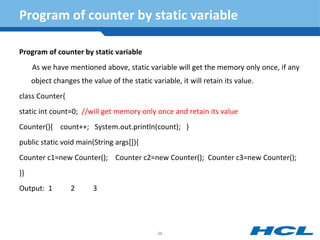 Program of counter by static variable
Program of counter by static variable
As we have mentioned above, static variable will get the memory only once, if any
object changes the value of the static variable, it will retain its value.
class Counter{
static int count=0; //will get memory only once and retain its value
Counter(){ count++; System.out.println(count); }
public static void main(String args[]){
Counter c1=new Counter(); Counter c2=new Counter(); Counter c3=new Counter();
}}
Output: 1 2 3
88
 