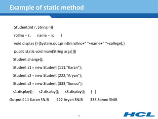Example of static method
Student(int r, String n){
rollno = r; name = n; }
void display () {System.out.println(rollno+" "+name+" "+college);}
public static void main(String args[]){
Student.change();
Student s1 = new Student (111,"Karan");
Student s2 = new Student (222,"Aryan");
Student s3 = new Student (333,"Sonoo");
s1.display(); s2.display(); s3.display(); } }
Output:111 Karan SNJB 222 Aryan SNJB 333 Sonoo SNJB
90
 