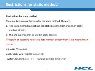 Restrictions for static method
Restrictions for static method
There are two main restrictions for the static method. They are:
1. The static method can not use non static data member or call non-static
method directly.
2. this and super cannot be used in static context.
//Program of accessing non-static data member directly from static method main
class A{
int a=40; //non static
public static void main(String args[]){
System.out.println(a); } } Output: Compile Time Error
91
 