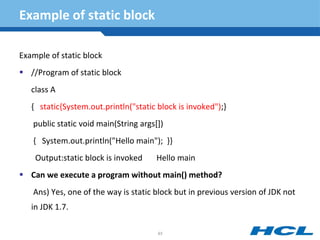 Example of static block
Example of static block
 //Program of static block
class A
{ static{System.out.println("static block is invoked");}
public static void main(String args[])
{ System.out.println("Hello main"); }}
Output:static block is invoked Hello main
 Can we execute a program without main() method?
Ans) Yes, one of the way is static block but in previous version of JDK not
in JDK 1.7.
93
 