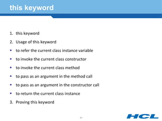 this keyword
1. this keyword
2. Usage of this keyword
 to refer the current class instance variable
 to invoke the current class constructor
 to invoke the current class method
 to pass as an argument in the method call
 to pass as an argument in the constructor call
 to return the current class instance
3. Proving this keyword
94
 