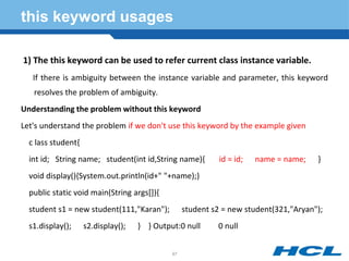 this keyword usages
1) The this keyword can be used to refer current class instance variable.
If there is ambiguity between the instance variable and parameter, this keyword
resolves the problem of ambiguity.
Understanding the problem without this keyword
Let's understand the problem if we don't use this keyword by the example given
c lass student{
int id; String name; student(int id,String name){ id = id; name = name; }
void display(){System.out.println(id+" "+name);}
public static void main(String args[]){
student s1 = new student(111,"Karan"); student s2 = new student(321,"Aryan");
s1.display(); s2.display(); } } Output:0 null 0 null
97
 