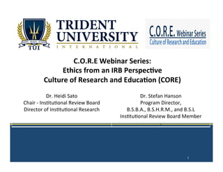  
	
  
	
  
	
  
	
  
	
  
C.O.R.E	
  Webinar	
  Series:	
  
Ethics	
  from	
  an	
  IRB	
  Perspec;ve	
  
Culture	
  of	
  Research	
  and	
  Educa;on	
  (CORE)	
  
	
  
	
  
	
  
	
  
	
  
1
Dr.	
  Heidi	
  Sato	
  
Chair	
  -­‐	
  Ins3tu3onal	
  Review	
  Board	
  	
  
Director	
  of	
  Ins3tu3onal	
  Research	
  
Dr.	
  Stefan	
  Hanson	
  
Program	
  Director,	
  	
  
B.S.B.A.,	
  B.S.H.R.M.,	
  and	
  B.S.L	
  
Ins3tu3onal	
  Review	
  Board	
  Member	
  
.	
  
 