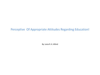 Perceptive  Of Appropriate Attitudes Regarding Education! By: Lesia R. K. Alford 