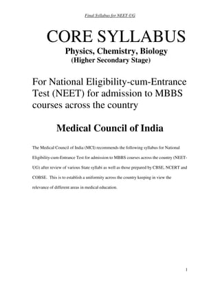 Final Syllabus for NEET-UG
1
CORE SYLLABUS
Physics, Chemistry, Biology
(Higher Secondary Stage)
For National Eligibility-cum-Entrance
Test (NEET) for admission to MBBS
courses across the country
Medical Council of India
The Medical Council of India (MCI) recommends the following syllabus for National
Eligibility-cum-Entrance Test for admission to MBBS courses across the country (NEET-
UG) after review of various State syllabi as well as those prepared by CBSE, NCERT and
COBSE. This is to establish a uniformity across the country keeping in view the
relevance of different areas in medical education.
 