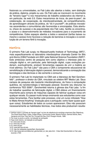 10
fissionais ou universidades, os Fab Labs são abertos a todos, sem distinção
de prática, diploma, projeto ou uso. Os Fab Labs se inscrevem no movimento
do “terceiro lugar”4
e nos mecanismos de trabalho colaborativo da internet e,
em particular, da web 2.0. Estes mecanismos de troca, de peer-to-peer5
, de
colaboração, de cooperação, de interdisciplinaridade, de compartilhamento,
de aprendizagem através da prática, do “do it yourself”6
, de práticas inovado-
ras ascendentes e comunitárias são favorecidas e encorajadas. Esta abertu-
ra, chave do sucesso e da popularidade dos Fab Labs, facilita os encontros,
o acaso e o desenvolvimento de métodos inovadores para o cruzamento de
competências. Estes espaços abertos a todos e acessível (tarifas baixas ou
mesmo o acesso livre) favorece a redução de barreiras à inovação e à consti-
tuição de um terreno fértil à inovação.
História
O primeiro Fab Lab surgiu no Massachusetts Institute of Technology (MIT)7
,
mais especificamente no laboratório interdisciplinar chamado Center for Bits
and Atoms (CBA)8
fundado em 2001 pela National Science Foundation (NSF)9
.
Este ambicioso centro de pesquisa tem como objetivo o interesse pela re-
volução digital e, em particular, pela fabricação digital, cujas evoluções po-
deriam, eventualmente, produzir ferramentas capazes de unir a matéria ao
nível atômico. Os Fab Labs10
são para o CBA o componente educacional de
sensibilização à fabricação digital e pessoal, democratizando a concepção das
tecnologias e das técnicas e não somente o consumo.
O primeiro Fab Lab foi implantado no CBA sob a liderança de Neil Gershen-
feld11
, professor e diretor do CBA, vinculado ao célebre MIT Media Lab. Seus
campos de pesquisa são bastante interdisciplinares, da física à computação
quântica, da nanotecnologia à fabricação pessoal. Durante seu discurso na
conferencia TED 200612
, Gershenfeld retorna à gênese dos Fab Labs: “a fim
de trabalhar questões de fabricação digital, o CBA obteve um financiamento
importante para compra de máquinas capazes de fabricar qualquer coisa em
qualquer escala. Eu passei muito tempo ensinando aos estudantes como usar
estas ferramentas. Para facilitar este processo, criei um curso intitulado “How
to Make Almost Anything” (tradução para o português: como fazer quase qual-
quer coisa). Estudantes de todos os cursos apareceram. Eles não possuíam
necessariamente as habilidades técnicas, mas todos eles produziram resulta-
4	 Verificar sobre o conceito de “terceiro lugar” no livro de referência do sociólogo americano Ray Oldenburg,
The Great Good Place: Cafes, Coffee Shops, Community Center, Beauty Parlors, General Stores, Bars,
Hangouts and How They Get You Through the Day. EUA: Paragon House, 1989.
5	 Par a par ou ponto a ponto, na tradução ao português
6	 Faça você mesmo, na tradução ao português
7	 Cf. www.web.mit.edu
8	 Cf. www.cba.mit.edu
9	 Cf. www.nsf.gov
10 Cf. www.fab.cba.mit.edu
11 Cf. http://en.wikipedia.org/wiki/Neil_Gershenfeld
12 Cf. http://www.ted.com/talks/neil_gershenfeld_on_fab_labs.html - Vídeo Neil Gershenfeld on Fab Labs
durante o TED
 