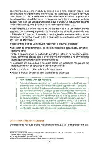 11
dos incríveis, surpreendentes. E eu percebi que o “killer product” (aquele que
desencadeia o surgimento de um mercado) da fabricação pessoal é o produto
que trata de um mercado de uma pessoa. Não há necessidade de proceder a
tais dispositivos para fabricar um produto que encontramos na grande distri-
buição, mas eles são úteis para fabricar o que é único. Os estudantes portanto
inverteram as máquinas para inventar a fabricação pessoal (...).”
Neste contexto e além do espaço da universidade, os Fab Labs foram criados
seguindo um modelo que provém da internet, mais especificamente da web
colaborativa 2.0, que auxiliou na democratização das ferramentas de compar-
tilhamento, de edição, criação e deu a permissão ao usuário de se transformar
em “ator” do processo.13
Neste sentido, os Fab Labs devem responder a algumas questões:
•	Ser vetor de empoderamento, de implementação de capacidade, ser um or-
ganismo ativo
•	Voltar à aprendizagem da prática da tecnologia (o fazer) na criação de protó-
tipos, permitindo espaço para o erro de forma incremental, e no privilégio das
abordagens colaborativas e transdisciplinares
•	Responder aos problemas e questões locais, em particular nos países em
desenvolvimento, se apoiando na rede internacional
•	Valorizar e pôr em prática a inovação ascendente
•	Ajudar a incubar empresas para facilitação de processos
How to Make (Almost) Anything
Sob este título representativo das possibilidades abertas pelos Fab Labs
encontra-se um módulo de formação bastante popular no MIT, proposto
por Neil Gerhsenfeld. Criado no início dos anos 2000, este curso permite
aos estudantes dominar a utilização de diferentes máquinas de comando
numérico disponíveis no Center for Bits and Atoms (CBA). Ele conduziu
Gershenfeld a desenvolver o primeiro Fab Lab, a fim de facilitar o acesso
às máquinas digitais. Primeiramente reservado aos estudantes do cam-
pus, o módulo do curso está atualmente disponível online.14
Ele é a base
da formação distribuída proposta pelo Fab Academy15
, curso distribuído
da rede Fab Lab, cujas aulas são ministradas pelo próprio professor Neil
Gershenfeld e coordenado por diferentes laboratórios da rede.
Um movimento mundial
O conceito de Fab Lab criado inicialmente pelo CBA-MIT e financiado em par-
13 Cf. Neil Gershenfeld, conferência Fab6, “The sixth international Fab Lab conference” , de 15 a 20 de 	
agosto de 2012 (http://fab6.nl)
14 Cf. http://fab.cba.mit.edu/classes/863.12/e
15 Verificar maiores detalhes sobre o Fab Academy no capítulo 5 deste livro
 