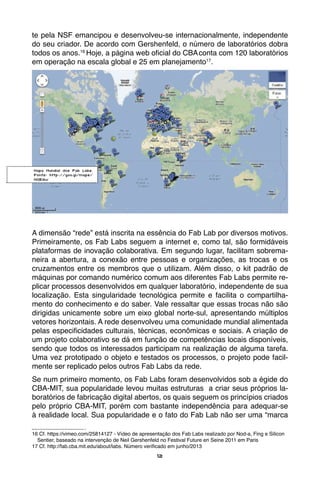 12
te pela NSF emancipou e desenvolveu-se internacionalmente, independente
do seu criador. De acordo com Gershenfeld, o número de laboratórios dobra
todos os anos.16
Hoje, a página web oficial do CBAconta com 120 laboratórios
em operação na escala global e 25 em planejamento17
.
A dimensão “rede” está inscrita na essência do Fab Lab por diversos motivos.
Primeiramente, os Fab Labs seguem a internet e, como tal, são formidáveis
plataformas de inovação colaborativa. Em segundo lugar, facilitam sobrema-
neira a abertura, a conexão entre pessoas e organizações, as trocas e os
cruzamentos entre os membros que o utilizam. Além disso, o kit padrão de
máquinas por comando numérico comum aos diferentes Fab Labs permite re-
plicar processos desenvolvidos em qualquer laboratório, independente de sua
localização. Esta singularidade tecnológica permite e facilita o compartilha-
mento do conhecimento e do saber. Vale ressaltar que essas trocas não são
dirigidas unicamente sobre um eixo global norte-sul, apresentando múltiplos
vetores horizontais. A rede desenvolveu uma comunidade mundial alimentada
pelas especificidades culturais, técnicas, econômicas e sociais. A criação de
um projeto colaborativo se dá em função de competências locais disponíveis,
sendo que todos os interessados participam na realização de alguma tarefa.
Uma vez prototipado o objeto e testados os processos, o projeto pode facil-
mente ser replicado pelos outros Fab Labs da rede.
Se num primeiro momento, os Fab Labs foram desenvolvidos sob a égide do
CBA-MIT, sua popularidade levou muitas estruturas a criar seus próprios la-
boratórios de fabricação digital abertos, os quais seguem os princípios criados
pelo próprio CBA-MIT, porém com bastante independência para adequar-se
à realidade local. Sua popularidade e o fato do Fab Lab não ser uma “marca
16 Cf. https://vimeo.com/25814127 - Vídeo de apresentação dos Fab Labs realizado por Nod-a, Fing e Silicon 	
Sentier, baseado na intervenção de Neil Gershenfeld no Festival Future en Seine 2011 em Paris
17 Cf. http://fab.cba.mit.edu/about/labs. Número verificado em junho/2013
Mapa Mundial dos Fab Labs.
Fonte: http://goo.gl/maps/
NQEdw
 