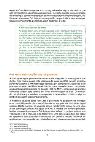 13
registrada” também tem provocado um segundo efeito: alguns laboratórios que
não compartilham os princípios de abertura, inovação social e democratização
da tecnologia, sendo considerados somente laboratórios de prototipagem, es-
tão usando o nome Fab Lab por uma questão de publicidade ou mesmo por
falta de conhecimento, pensando assim pertencer à rede.
A Associação Fab Lab Brasil
No Brasil, assim como em outros países como Holanda, Portugal e Peru,
a criação de uma associação nacional tem como objetivos: esclarecer
questões referentes aos princípios de um Fab Lab, auxiliar na divulgação
de informações consistentes e também ajudar os laboratórios nascentes,
a fim de que o conceito seja realmente compreendido e estes laborató-
rios possam ser, além de máquinas e softwares, verdadeiras plataformas
de inovação. No Brasil, este trabalho vem sendo realizado pela Associa-
ção Fab Lab Brasil, criada em dezembro de 2012.18
No Brasil, este trabalho vem sendo realizado pela Associação Fab Lab
Brasil, criada em dezembro de 2012.19
Em relação aos laboratórios físi-
cos, o Brasil conta com dois deles em funcionamento: o Fab Lab SP, que
está situado dentro da FAU USP e o Garagem Fab Lab, no centro de São
Paulo. Ele também conta com alguns em planejamento nas cidades do
Rio de Janeiro, Curitiba, Florianópolis, Porto Alegre, Fortaleza e Recife20
.
Por uma fabricação digital pessoal
A fabricação digital permite criar uma cadeia integrada da concepção à pro-
dução. Esta cadeia passa pela utilização da lógica de CAD (projeto assistido
por computador) e CAM (fabricação assistida por computador). Este não é um
processo recente, Neil Gershenfeld lembra que a conexão de um computador
à uma máquina foi realizada no ano de 1950 no MIT21
, sendo que as grandes
indústrias utilizam este sistema em linhas de montagem há anos. Os centros
de mecatrônica que auxiliam as empresas a desenvolver protótipos rápidos
também possuem experiência no tema.
A mudança causada pelos Fab Labs é percebida na paisagem da inovação
e na possibilidade da oferta ao público de se apropriar da fabricação digital
pessoal. Desta maneira, os usuários podem rapidamente passar de uma ideia
à sua concepção através da lógica de CAD e realizar um primeiro protótipo.
Muitas pessoas dizem que o Fab Lab permite “refinar” o projeto, estimar sua
viabilidade e, se a intenção é de desenvolver uma série ou produto, ser capaz
de apresentar aos potenciais investidores um primeiro modelo funcional, os
quais podem, em seguida, ser retrabalhados em diferentes centros especiali-
18 Cf. www.fablabbrasil.org
19 Cf. www.fablabbrasil.org
20 Cf. http://goo.gl/maps/9Fyps
21 Cf. http://vimeo.com/29048682 - Entrevista de Neil Gershenfeld no festival Future en Seine em 2011 em
Paris
 