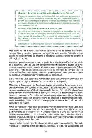 15
Quem é o dono das invenções realizadas dentro do Fab Lab?
Projetos e processos desenvolvidos no Fab Lab podem ser protegidos e
vendidos. O inventor escolhe a maneira como seu projeto será realizado,
porém, a documentação do projeto contendo os processos e as técnicas
envolvidas deve permanecer disponível para que os outros usuários pos-
sam aprender com ela.
Como as empresas podem utilizar um Fab Lab?
As atividades comerciais podem ser prototipadas e incubadas em um
Fab Lab, mas não devem entrar em conflito com outros usos. Elas de-
vem crescer além do laboratório e beneficiar os inventores, os próprios
laboratórios que lhes deram suporte e as redes que contribuíram para o
seu sucesso.
(adaptação da Fab Charter para o português realizada pelos autores deste livro)
Indo além da Fab Charter, elencamos aqui uma série de pontos desenvolvi-
dos por Sherry Lassiter, “program manager” da rede mundial Fab Lab, a qual
auxilia no entendimento da mesma e aprofunda alguns pontos no tocante à
utilização do nome:
Abertura - primeiro ponto e o mais importante, a abertura do Fab Lab ao públi-
co é essencial. Um Fab Lab tem como objetivo democratizar o acesso às ferra-
mentas e máquinas para permitir a invenção e as expressões pessoais. O Fab
Lab deve ser aberto ao público, gratuitamente ou em troca de serviços (auxílio
nas rotinas diárias, formação, palestras, workshops etc), ao menos uma parte
da semana, um dos pontos verdadeiramente essenciais.
Carta - os Fab Labs seguem a Fab charter. Esta carta deve ser publicada em
algum lugar da página web do Fab Lab e afixada no espaço.
Máquinas e Processos - os Fab Labs devem compartilhar ferramentas e pro-
cessos comuns. Ser apenas um laboratório de prototipagem ou simplesmente
possuir uma impressora 3D não é o equivalente a um Fab Lab. Os laboratórios
compartilham o conhecimento, o saber, os arquivos, a documentação e cola-
boram com os outros Fab Labs nacional e internacionalmente. Se um Fab Lab
fabrica algum objeto em Boston e envia os arquivos e documentação neces-
sária, você deve poder reproduzir este projeto facilmente em qualquer outro
laboratório do mundo.
Rede de Fab Lab - você deve participar ativamente da rede de Fab Labs, não
permanecendo isolado, mas sim fazendo parte de uma comunidade de com-
partilhamento de conhecimento. A videoconferência é uma das ferramentas
para entrar em contato com outros Fab Labs, assim como participar dos en-
contros anuais, colaborar e realizar parcerias através de workshops, projetos,
concursos com outros Fab Labs.
Juntas, estas quatro características permitem criar este ambiente chamado
“Fab Lab” e, estando estas condições atendidas, o logo Fab Lab poderá ser
 