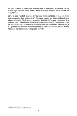 16
utilizado. Porém, é importante ressaltar que a permissão é somente para o
uso do logo Fab Lab e não do MIT. Estes são usos distintos e não devem ser
confundidos.
Como a rede Fab Lab possui o princípio de horizontalidade de maneira muito
forte, uma outra lista colaborativa24
foi criada e pode ser alimentada pela pró-
pria comunidade. Ela é de conhecimento do CBA-MIT, mas é controlada dire-
tamente pela comunidade. Através de uma auto-avaliação é possível incluir
um laboratório à ela. A avaliação é feita através de um sistema de notação (A,
B, C) associada a quatro critérios: acesso ao Fab Lab, adesão a Fab Charter,
máquinas e processos e participação na rede.
24 Cf. http://wiki.fablab.is/wiki/Portal:Labs
 