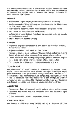 19
Em alguns casos, este Fab Labs também recebem auxílios públicos oferecidos
por diferentes escalas do governo, como é o caso do Fab Lab Barcelona, que
recebe além do suporte do IaaC, um financiamento da região da Catalunha e
outro da cidade de Barcelona.
Usuários
•	os estudantes de graduação (realização de projetos da faculdade)
•	os pós graduandos (desenvolvimento de pesquisa prática individual ou atra-
vés dos grupos de pesquisas)
•	os professores (desenvolvimento de atividades de pesquisa e ensino)
•	comunidade em geral (atividades de extensão)
•	profissionais empreendedores (protótipos ou pequenas séries de produtos
com finalidade comercial)
•	artistas (fabricação de obras únicas)
Serviços
•	Programas propostos para desenvolver o acesso às ciências e técnicas, e
democratizar a prática
•	Projetos de extensão para acesso da comunidade
•	Formações e cursos sobre o uso das máquinas digitais, plataforma de proto-
tipagem rápida, eletrônica, programação ou temas mais específicos
•	Uso de maquinário para realização de protótipo, projetos únicos ou pequena
séries pelos profissionais empreendedores, artistas e estudantes
•	Oportunidade de participação em projetos colaborativos da rede
Tipos de projeto
Geralmente associados com a instituição de ensino e sua área de conheci-
mento. Apesar do laboratório estar aberto à realização de qualquer projeto,
pelas habilidades da equipe e do Fab Manager, estes Fab Labs acabam por
desenvolver-se mais na área onde atuam a organização de suporte. Com isto,
o Fab Lab acaba por criar uma personalidade e, com o tempo, se aprofunda
em assuntos mais específicos. Não há problema nisto, desde que não restrinja
projetos que podem não estar atrelados à sua principal competência.
Agenda Tipo
•	Ao menos um Open Lab semanal, gratuito e aberto a todos os interessados
•	Nos outros dias: uso de máquinas via reserva online para estudantes e pro-
fissionais
•	Cursos e workshops distribuídos por toda a semana
Investimento inicial
Geralmente, a organização de suporte cede o espaço e compra as máquinas,
 
