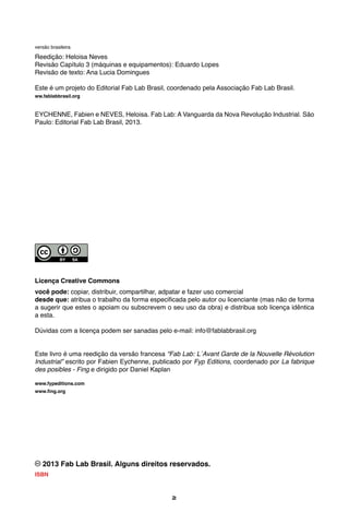 2
versão brasileira
Reedição: Heloisa Neves
Revisão Capítulo 3 (máquinas e equipamentos): Eduardo Lopes
Revisão de texto: Ana Lucia Domingues
Este é um projeto do Editorial Fab Lab Brasil, coordenado pela Associação Fab Lab Brasil.
ww.fablabbrasil.org
EYCHENNE, Fabien e NEVES, Heloisa. Fab Lab: A Vanguarda da Nova Revolução Industrial. São
Paulo: Editorial Fab Lab Brasil, 2013.
Licença Creative Commons
você pode: copiar, distribuir, compartilhar, adpatar e fazer uso comercial
desde que: atribua o trabalho da forma especificada pelo autor ou licenciante (mas não de forma
a sugerir que estes o apoiam ou subscrevem o seu uso da obra) e distribua sob licença idêntica
a esta.
Dúvidas com a licença podem ser sanadas pelo e-mail: info@fablabbrasil.org
Este livro é uma reedição da versão francesa “Fab Lab: L´Avant Garde de la Nouvelle Révolution
Industrial” escrito por Fabien Eychenne, publicado por Fyp Editions, coordenado por La fabrique
des posibles - Fing e dirigido por Daniel Kaplan
www.fypeditions.com
www.fing.org
2013 Fab Lab Brasil. Alguns direitos reservados.
ISBN 978-85-67201-00-9
 