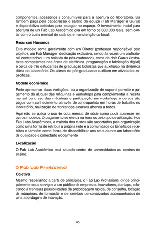 20
componentes, acessórios e consumíveis para a abertura do laboratório. Ela
também paga pela capacitação e salário da equipe (Fab Manager e Gurus)
e disponibiliza bolsistas para estagiar no espaço. O investimento inicial para
abertura de um Fab Lab Acadêmico gira em torno de 300.000 reais, sem con-
tar com o custo mensal de salários e manutenção do local.
Recursos Humanos
Este modelo conta geralmente com um Diretor (professor responsável pelo
projeto), um Fab Manager (dedicação exclusiva, sendo às vezes um profissio-
nal contratado ou um bolsista de pós-doutorado), cerca de dois Gurus (instru-
tores competentes nas áreas de eletrônica, programação e fabricação digital)
e cerca de três estudantes de graduação bolsistas que auxiliarão na dinâmica
diária do laboratório. Os alunos de pós-graduacao auxiliam em atividades es-
pecificas.
Modelo econômico
Pode apresentar duas variações: ou a organização de suporte permite o pa-
gamento do aluguel das máquinas e workshops para complementar a receita
mensal ou o uso das máquinas e participação em workshops e cursos são
pagos com conhecimento, através de contrapartida em horas de trabalho no
laboratório, realização de workshops e cursos abertos a todos.
Aqui não se aplica o uso de cota mensal de sócio como pode aparecer em
outros modelos. O pagamento se efetua na hora ou pelo tipo de utilização. Nos
Fab Labs Acadêmicos, a maioria dos custos são suportados pela organização
como uma forma de retribuir à própria rede e à comunidade os benefícios rece-
bidos e também como forma de disponibilizar aos seus alunos um laboratório
de qualidade e conectado globalmente.
Localização
O Fab Lab Acadêmico está situado dentro de universidades ou centros de
ensino.
O Fab Lab Profissional
Objetivo
Mesmo respeitando a carta de princípios, o Fab Lab Profissional dirige princi-
palmente seus serviços a um público de empresas, inovadores, startups, colo-
cando à frente as possibilidades de prototipagem rápida, de conselho, locação
de máquinas, de formação e de serviços personalizados acompanhados de
uma abordagem de inovação.
 
