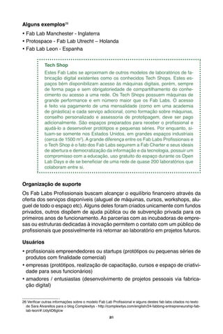 21
Alguns exemplos26
•	Fab Lab Manchester - Inglaterra
•	Protospace - Fab Lab Utrecht – Holanda
•	Fab Lab Leon - Espanha
Tech Shop
Estes Fab Labs se aproximam de outros modelos de laboratórios de fa-
bricação digital existentes como os conhecidos Tech Shops. Estes es-
paços bém disponibilizam acesso às máquinas digitais, porém, sempre
de forma paga e sem obrigatoriedade de compartilhamento do conhe-
cimento ou acesso a uma rede. Os Tech Shops possuem máquinas de
grande performance e em número maior que os Fab Labs. O acesso
é feito via pagamento de uma mensalidade (como em uma academia
de ginástica) e cada serviço adicional, como formação sobre máquinas,
conselho personalizado e assessoria de prototipagem, deve ser pago
adicionalmente. São espaços preparados para receber o profissional e
ajudá-lo a desenvolver protótipos e pequenas séries. Por enquanto, si-
tuam-se somente nos Estados Unidos, em grandes espaços industriais
(cerca de 1500 m2
). A grande diferença entre os Fab Labs Profissionais e
o Tech Shop é o fato dos Fab Labs seguirem a Fab Charter e seus ideais
de abertura e democratização da informação e da tecnologia, possuir um
compromisso com a educação, uso gratuito do espaço durante os Open
Lab Days e de se beneficiar de uma rede de quase 200 laboratórios que
colaboram entre si.
Organização de suporte
Os Fab Labs Profissionais buscam alcançar o equilíbrio financeiro através da
oferta dos serviços disponíveis (aluguel de máquinas, cursos, workshops, alu-
guel de todo o espaço etc). Alguns deles foram criados unicamente com fundos
privados, outros dispõem de ajuda pública ou de subvenção privada para os
primeiros anos de funcionamento. As parcerias com as incubadoras de empre-
sas ou estruturas dedicadas à inovação permitem o contato com um público de
profissionais que possivelmente irá retornar ao laboratório em projetos futuros.
Usuários
•	profissionais empreendedores ou startups (protótipos ou pequenas séries de
produtos com finalidade comercial)
•	empresas (protótipos, realização de capacitação, cursos e espaço de criativi-
dade para seus funcionários)
•	amadores / entusiastas (desenvolvimento de projetos pessoais via fabrica-
ção digital)
26 Verificar outras informações sobre o modelo Fab Lab Profissional e alguns destes fab labs citados no texto
de Sara Alvarellos para o blog Complexitys - http://complexitys.com/english/24-fabbing-entrepreneurship-fab-
lab-leon/#.UdyIiD6glcw
 
