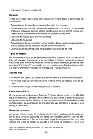 22
•	estudantes (projetos escolares)
Serviços
Todos os serviços necessários por conduzir um projeto desde a concepção até
a realização:
•	Aconselhamento e auxílio no desenvolvimento dos projetos
•	Palestras e mesas de discussão acerca de temas como novos processos de
produção, inovação, licença aberta, colaboração, dentre outros temas con-
temporâneos que cerceiam o universo do profissional da área
•	Locação de espaço para eventos diversos
•	Locação de máquinas
•	Aconselhamento em marketing, comunicação, desenvolvimento de projeto e
auxílio à pesquisa de parceiros industriais ou financeiros
•	Oportunidade de participação em projetos colaborativos da rede
Tipos de projeto
Na maioria dos casos, os projetos desenvolvidos possuem visão comercial. O
Fab Lab intervém à montante, a fim de realizar protótipos funcionais e peque-
nas séries para nichos de mercado. Dentre diversos exemplos, podemos citar
o projeto “It´s Unique”27
, um cartão pop up prototipado no Fab Lab Manchester
e o projeto Ultimaker28
iniciado no Protospace - Fab Lab Utrecht.
Agenda Tipo
•	Ao menos um Open Lab semanal gratuito e aberto a todos os interessados
•	Nos outros dias: uso de máquinas via reserva online ou reserva total do es-
paço
•	Cursos e workshops distribuídos por toda a semana
Investimento inicial
O investimento inicial para um Fab Lab Profissional gira em torno de 400.000
reais em máquinas, componentes eletrônicos, acessórios e consumíveis para
os primeiros seis meses. O custo de manutenção mensal depende do tamanho
do laboratório, da quantidade de profissionais que compõem a equipe e dos
serviços oferecidos.
Recursos Humanos
Abriga um número maior de profissionais. A equipe geralmente é formada por
um ou dois Diretores (podendo um deles ser o Diretor Criativo), um Fab Ma-
nager e cerca de 3 a 5 Gurus (instrutores capacitados para auxiliar os profis-
sionais em todas as etapas do projeto e em todos os processos), além dos
27 Cf. http://www.fablab.is/w/images/7/7a/Fab_Lab_Case_Study_Its_Unique.pdf
28 Cf. http://ultimaker.com/
 
