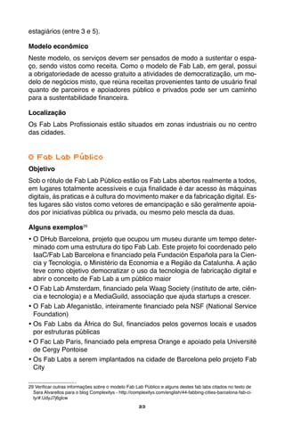23
estagiários (entre 3 e 5).
Modelo econômico
Neste modelo, os serviços devem ser pensados de modo a sustentar o espa-
ço, sendo vistos como receita. Como o modelo de Fab Lab, em geral, possui
a obrigatoriedade de acesso gratuito a atividades de democratização, um mo-
delo de negócios misto, que reúna receitas provenientes tanto de usuário final
quanto de parceiros e apoiadores público e privados pode ser um caminho
para a sustentabilidade financeira.
Localização
Os Fab Labs Profissionais estão situados em zonas industriais ou no centro
das cidades.
O Fab Lab Público
Objetivo
Sob o rótulo de Fab Lab Público estão os Fab Labs abertos realmente a todos,
em lugares totalmente acessíveis e cuja finalidade é dar acesso às máquinas
digitais, às praticas e à cultura do movimento maker e da fabricação digital. Es-
tes lugares são vistos como vetores de emancipação e são geralmente apoia-
dos por iniciativas pública ou privada, ou mesmo pelo mescla da duas.
Alguns exemplos29
•	O DHub Barcelona, projeto que ocupou um museu durante um tempo deter-
minado com uma estrutura do tipo Fab Lab. Este projeto foi coordenado pelo
IaaC/Fab Lab Barcelona e financiado pela Fundación Española para la Cien-
cia y Tecnología, o Ministério da Economia e a Região da Catalunha. A ação
teve como objetivo democratizar o uso da tecnologia de fabricação digital e
abrir o conceito de Fab Lab a um público maior
•	O Fab Lab Amsterdam, financiado pela Waag Society (instituto de arte, ciên-
cia e tecnologia) e a MediaGuild, associação que ajuda startups a crescer.
•	O Fab Lab Afeganistão, inteiramente financiado pela NSF (National Service
Foundation)
•	Os Fab Labs da África do Sul, financiados pelos governos locais e usados
por estruturas públicas
•	O Fac Lab Paris, financiado pela empresa Orange e apoiado pela Université
de Cergy Pontoise
•	Os Fab Labs a serem implantados na cidade de Barcelona pelo projeto Fab
City
29 Verificar outras informações sobre o modelo Fab Lab Público e alguns destes fab labs citados no texto de
Sara Alvarellos para o blog Complexitys - http://complexitys.com/english/44-fabbing-cities-barcelona-fab-ci-
ty/#.UdyJ7j6glcw
 