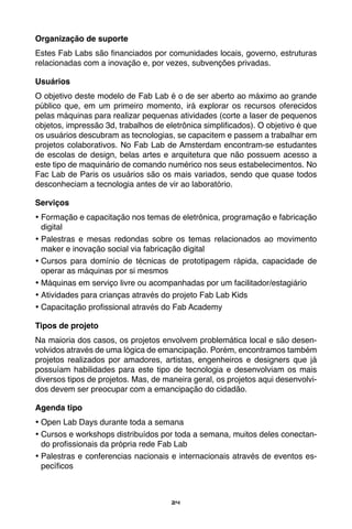 24
Organização de suporte
Estes Fab Labs são financiados por comunidades locais, governo, estruturas
relacionadas com a inovação e, por vezes, subvenções privadas.
Usuários
O objetivo deste modelo de Fab Lab é o de ser aberto ao máximo ao grande
público que, em um primeiro momento, irá explorar os recursos oferecidos
pelas máquinas para realizar pequenas atividades (corte a laser de pequenos
objetos, impressão 3d, trabalhos de eletrônica simplificados). O objetivo é que
os usuários descubram as tecnologias, se capacitem e passem a trabalhar em
projetos colaborativos. No Fab Lab de Amsterdam encontram-se estudantes
de escolas de design, belas artes e arquitetura que não possuem acesso a
este tipo de maquinário de comando numérico nos seus estabelecimentos. No
Fac Lab de Paris os usuários são os mais variados, sendo que quase todos
desconheciam a tecnologia antes de vir ao laboratório.
Serviços
•	Formação e capacitação nos temas de eletrônica, programação e fabricação
digital
•	Palestras e mesas redondas sobre os temas relacionados ao movimento
maker e inovação social via fabricação digital
•	Cursos para domínio de técnicas de prototipagem rápida, capacidade de
operar as máquinas por si mesmos
•	Máquinas em serviço livre ou acompanhadas por um facilitador/estagiário
•	Atividades para crianças através do projeto Fab Lab Kids
•	Capacitação profissional através do Fab Academy
Tipos de projeto
Na maioria dos casos, os projetos envolvem problemática local e são desen-
volvidos através de uma lógica de emancipação. Porém, encontramos também
projetos realizados por amadores, artistas, engenheiros e designers que já
possuíam habilidades para este tipo de tecnologia e desenvolviam os mais
diversos tipos de projetos. Mas, de maneira geral, os projetos aqui desenvolvi-
dos devem ser preocupar com a emancipação do cidadão.
Agenda tipo
•	Open Lab Days durante toda a semana
•	Cursos e workshops distribuídos por toda a semana, muitos deles conectan-
do profissionais da própria rede Fab Lab
•	Palestras e conferencias nacionais e internacionais através de eventos es-
pecíficos
 