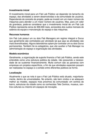 25
Investimento inicial
O investimento inicial para um Fab Lab Público vai depender do tamanho do
espaço, das atividades a serem desenvolvidas e da comunidade de usuários.
Dependendo do conceito do projeto, pode-se investir em um maior número de
máquinas para atender a um maior número de usuários. Mas, para um valor
de grandeza, pode-se considerar que o investimento inicial de um Fab Lab
Público representa cerca de 300.000 reais, acrescidos dos custos mensais de
salários da equipe e manutenção do espaço e das máquinas.
Recursos humanos
Um Fab Lab possui um ou dois Fab Managers em regime integral e Gurus
que geralmente são contratados por atividade (já que aqui as atividades são
mais diversificadas). Alguns laboratórios optam por contratar um ou dois Gurus
permanentes. Também há os estagiários, que vão auxiliar o Fab Manager na
administração do espaço e organização das atividades.
Modelo econômico
Geralmente, a organização de suporte financia o Fab Lab Público, sendo este
entendido como uma estrutura pública da cidade, não possuindo a necessi-
dade de se sustentar financeiramente. Muito comum são as parcerias com
empresas em projetos específicos, a fim de que atividades especiais possam
ser realizadas no espaço e o contato entre diferentes públicos se forme.
Localização
Atualmente o que se nota é que o Fab Lab Público está situado, majoritaria-
mente, dentro de universidades. No entanto, são bem vindos e se adequam
melhor ao modelo, espaços mais próximos da comunidade: em centros de
bairro, estruturas da cidade como os conhecidos Tele Centros, museus, cen-
tros culturais ou mesmo em espaços de inovação.
 