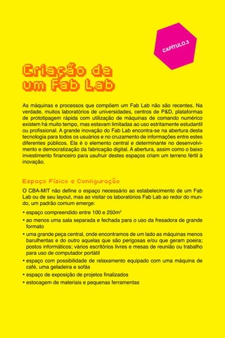 27
					 	 CAPÍTULO.3
	
	
Criação de
um Fab Lab
As máquinas e processos que compõem um Fab Lab não são recentes. Na
verdade, muitos laboratórios de universidades, centros de P&D, plataformas
de prototipagem rápida com utilização de máquinas de comando numérico
existem há muito tempo, mas estavam limitadas ao uso estritamente estudantil
ou profissional. A grande inovação do Fab Lab encontra-se na abertura desta
tecnologia para todos os usuários e no cruzamento de informações entre estes
diferentes públicos. Ela é o elemento central e determinante no desenvolvi-
mento e democratização da fabricação digital. A abertura, assim como o baixo
investimento financeiro para usufruir destes espaços criam um terreno fértil à
inovação.
Espaço Físico e Configuração
O CBA-MIT não define o espaço necessário ao estabelecimento de um Fab
Lab ou de seu layout, mas ao visitar os laboratórios Fab Lab ao redor do mun-
do, um padrão comum emerge:
•	espaço compreendido entre 100 e 250m2
•	ao menos uma sala separada e fechada para o uso da fresadora de grande
formato
•	uma grande peça central, onde encontramos de um lado as máquinas menos
barulhentas e do outro aquelas que são perigosas e/ou que geram poeira;
postos informáticos; vários escritórios livres e mesas de reunião ou trabalho
para uso de computador portátil
•	espaço com possibilidade de relaxamento equipado com uma máquina de
café, uma geladeira e sofás
•	espaço de exposição de projetos finalizados
•	estocagem de materiais e pequenas ferramentas
 