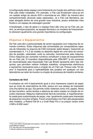 28
A configuração deste espaço varia fortemente em função dos edifícios onde os
Fab Labs estão instalados. Por exemplo, o Fab Lab Amsterdam situa-se em
um castelo antigo do século XVII e acomoda-se em 180m2
de maneira bem
compartimentada (diversas salas separadas). Já o Fab Lab Barcelona, por
estar abrigado dentro de uma grande nave industrial, possui ambientes mais
fluídos e um espaço de estocagem grande1
.
A localização, o tipo de apoio e o espaço físico dão uma cor ao Fab Lab, po-
rém, os serviços propostos, as equipes técnicas e os modelos de financiamen-
to oferecem igualmente uma grande importância na configuração.
Máquinas e Equipamentos
Os Fab Labs têm a particularidade de serem equipados com máquinas de co-
mando numérico. Estas máquinas são comandadas por computadores capa-
zes de interpretar os arquivos de CAD (computer aided design), traduzindo as
coordenadas X, Y e Z do modelo ou desenho digital em uma série de coman-
dos de posição, velocidade, corte ou extrusão, reconhecíveis pela máquina.
Cinco máquinas por comando numérico constituem a base de equipamentos
de um Fab Lab. O inventário disponibilizado pelo CBA-MIT2
(e em processo
de nacionalização pela Associação Fab Lab Brasil) apresenta além das má-
quinas, que permitem realizar múltiplos trabalhos, componentes eletrônicos
e acessórios necessários para a criação de um Fab Lab. Possuir este “kit bá-
sico” é importante para a replicabilidade dos projetos em qualquer um dos
laboratórios ao redor do mundo e a criação de processos de trabalho similares.
Cortadora de Vinil
A cortadora de vinil é basicamente igual a uma impressora caseira de papel,
que ao invés de reservatórios de tinta, possui em sua cabeça de impressão
uma fina lâmina de aço. Ela permite cortar materiais como vinil, papéis, filmes
do tipo transfers, certos tecidos e adesivos de cobre usados na criação de cir-
cuitos impressos. Máquina relativamente fácil de comandar, é majoritariamen-
te usada para customização de peças, mas igualmente usada para impressão
de pequenos circuitos simples. Foram encontrados nos Fab Labs pesquisados
dois modelos, a Roland GX-24 e a Craft Robo Pro e os preços variam entre
4.500 e 8.500 reais3
.
1 Para uma melhor visualização dos espaços, checar: http://heloisaneves.com/2013/03/08/fab-lab-around-the-
world-different-models/
2 Cf. http://fab.cba.mit.edu/about/fab/inv.html
3	 Valores relativos ao início de 2013
 