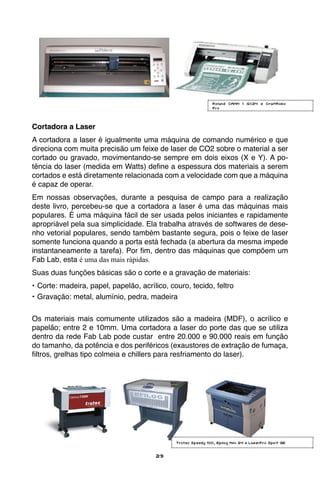 29
Cortadora a Laser
A cortadora a laser é igualmente uma máquina de comando numérico e que
direciona com muita precisão um feixe de laser de CO2 sobre o material a ser
cortado ou gravado, movimentando-se sempre em dois eixos (X e Y). A po-
tência do laser (medida em Watts) define a espessura dos materiais a serem
cortados e está diretamente relacionada com a velocidade com que a máquina
é capaz de operar.
Em nossas observações, durante a pesquisa de campo para a realização
deste livro, percebeu-se que a cortadora a laser é uma das máquinas mais
populares. É uma máquina fácil de ser usada pelos iniciantes e rapidamente
apropriável pela sua simplicidade. Ela trabalha através de softwares de dese-
nho vetorial populares, sendo também bastante segura, pois o feixe de laser
somente funciona quando a porta está fechada (a abertura da mesma impede
instantaneamente a tarefa). Por fim, dentro das máquinas que compõem um
Fab Lab, esta é uma das mais rápidas.
Suas duas funções básicas são o corte e a gravação de materiais:
•	Corte: madeira, papel, papelão, acrílico, couro, tecido, feltro
•	Gravação: metal, alumínio, pedra, madeira
Os materiais mais comumente utilizados são a madeira (MDF), o acrílico e
papelão; entre 2 e 10mm. Uma cortadora a laser do porte das que se utiliza
dentro da rede Fab Lab pode custar entre 20.000 e 90.000 reais em função
do tamanho, da potência e dos periféricos (exaustores de extração de fumaça,
filtros, grelhas tipo colmeia e chillers para resfriamento do laser).
Trotec Speedy 100, Epilog Mini 24 e LaserPro Spirit GE
Roland CAMM 1 GX24 e CraftRobo
Pro
 