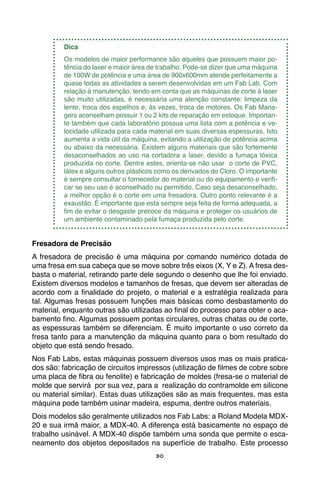 30
Dica
Os modelos de maior performance são aqueles que possuem maior po-
tência do laser e maior área de trabalho. Pode-se dizer que uma máquina
de 100W de potência e uma área de 900x600mm atende perfeitamente a
quase todas as atividades a serem desenvolvidas em um Fab Lab. Com
relação à manutenção, tendo em conta que as máquinas de corte à laser
são muito utilizadas, é necessária uma atenção constante: limpeza da
lente, troca dos espelhos e, às vezes, troca de motores. Os Fab Mana-
gers aconselham possuir 1 ou 2 kits de reparação em estoque. Importan-
te também que cada laboratório possua uma lista com a potência e ve-
locidade utilizada para cada material em suas diversas espessuras. Isto
aumenta a vida útil da máquina, evitando a utilização de potência acima
ou abaixo da necessária. Existem alguns materiais que são fortemente
desaconselhados ao uso na cortadora a laser, devido a fumaça tóxica
produzida no corte. Dentre estes, orienta-se não usar o corte de PVC,
látex e alguns outros plásticos como os derivados do Cloro. O importante
é sempre consultar o fornecedor do material ou do equipamento e verifi-
car se seu uso é aconselhado ou permitido. Caso seja desaconselhado,
a melhor opção é o corte em uma fresadora. Outro ponto relevante é a
exaustão. É importante que esta sempre seja feita de forma adequada, a
fim de evitar o desgaste precoce da máquina e proteger os usuários de
um ambiente contaminado pela fumaça produzida pelo corte.
Fresadora de Precisão
A fresadora de precisão é uma máquina por comando numérico dotada de
uma fresa em sua cabeça que se move sobre três eixos (X, Y e Z). A fresa des-
basta o material, retirando parte dele segundo o desenho que lhe foi enviado.
Existem diversos modelos e tamanhos de fresas, que devem ser alteradas de
acordo com a finalidade do projeto, o material e a estratégia realizada para
tal. Algumas fresas possuem funções mais básicas como desbastamento do
material, enquanto outras são utilizadas ao final do processo para obter o aca-
bamento fino. Algumas possuem pontas circulares, outras chatas ou de corte,
as espessuras também se diferenciam. É muito importante o uso correto da
fresa tanto para a manutenção da máquina quanto para o bom resultado do
objeto que está sendo fresado.
Nos Fab Labs, estas máquinas possuem diversos usos mas os mais pratica-
dos são: fabricação de circuitos impressos (utilização de filmes de cobre sobre
uma placa de fibra ou fenolite) e fabricação de moldes (fresa-se o material de
molde que servirá por sua vez, para a realização do contramolde em silicone
ou material similar). Estas duas utilizações são as mais frequentes, mas esta
máquina pode também usinar madeira, espuma, dentre outros materiais.
Dois modelos são geralmente utilizados nos Fab Labs: a Roland Modela MDX-
20 e sua irmã maior, a MDX-40. A diferença está basicamente no espaço de
trabalho usinável. A MDX-40 dispõe também uma sonda que permite o esca-
neamento dos objetos depositados na superfície de trabalho. Este processo
 