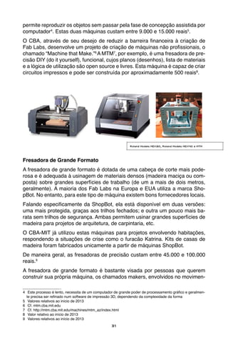 31
permite reproduzir os objetos sem passar pela fase de concepção assistida por
computador4
. Estas duas máquinas custam entre 9.000 e 15.000 reais5
.
O CBA, através de seu desejo de reduzir a barreira financeira à criação de
Fab Labs, desenvolve um projeto de criação de máquinas não profissionais, o
chamado “Machine that Make.”6
A MTM7
, por exemplo, é uma fresadora de pre-
cisão DIY (do it yourself), funcional, cujos planos (desenhos), lista de materiais
e a lógica de utilização são open source e livres. Esta máquina é capaz de criar
circuitos impressos e pode ser construída por aproximadamente 500 reais8
.
	
Fresadora de Grande Formato
A fresadora de grande formato é dotada de uma cabeça de corte mais pode-
rosa e é adequada à usinagem de materiais densos (madeira maciça ou com-
posta) sobre grandes superfícies de trabalho (de um a mais de dois metros,
geralmente). A maioria dos Fab Labs na Europa e EUA utiliza a marca Sho-
pBot. No entanto, para este tipo de máquina existem bons fornecedores locais.
Falando especificamente da ShopBot, ela está disponível em duas versões:
uma mais protegida, graças aos trilhos fechados; e outra um pouco mais ba-
rata sem trilhos de segurança. Ambas permitem usinar grandes superfícies de
madeira para projetos de arquitetura, de carpintaria, etc.
O CBA-MIT já utilizou estas máquinas para projetos envolvendo habitações,
respondendo a situações de crise como o furacão Katrina. Kits de casas de
madeira foram fabricados unicamente a partir de máquinas ShopBot.
De maneira geral, as fresadoras de precisão custam entre 45.000 e 100.000
reais.9
A fresadora de grande formato é bastante visada por pessoas que querem
construir sua própria máquina, os chamados makers, envolvidos no movimen-
4	 Este processo é lento, necessita de um computador de grande poder de processamento gráfico e geralmen-
te precisa ser refinado num software de impressão 3D, dependendo da complexidade da forma
5	 Valores relativos ao início de 2013
6	 Cf. mtm.cba.mit.edu
7	 Cf. http://mtm.cba.mit.edu/machines/mtm_az/index.html
8	 Valor relativo ao início de 2013
9	 Valores relativos ao início de 2013
Roland Modela MDX20, Roland Modela MDX40 e MTM
 