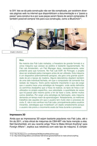 32
to DIY. Isto se dá pela construção não ser tão complicada, por existirem diver-
sas páginas web na internet que disponibilizam a documentação e o “passo a
passo” para construí-la e por suas peças serem fáceis de serem compradas. É
também possível comprar kits para sua construção, como a BlueChick10
.
	
Dica
Na maioria dos Fab Labs visitados, a fresadora de grande formato é a
única máquina cujo acesso ao público é bastante regulamentado. No
Fab Lab Amsterdam, um Fab Manager deve, necessariamente, estar
presente para que funcione. No Fab Lab EDP, de Portugal, o projeto
deve ser analisado pelos managers antes de ser utilizada. Esta máquina
é um dispositivo potencialmente perigoso, ela gera uma grande quanti-
dade de pó e lascas de madeira. Alguns laboratórios dispõem também
de uma sala individual fechada, em que o computador de comando fica
isolado da máquina. Outro ponto bastante importante é que ela exige
que o usuário trace uma estratégia de fresagem, onde serão definidos
os caminhos (toolpaths) que a fresa irá realizar, os tipos de fresa a ser
utilizados no projeto específico, sua velocidade, a quantidade de vezes
que irá passar pelo mesmo ponto a fim de fazer o corte, dentre muitos
outros detalhes. Por exigir uma estratégia de fabricação, esta máquina
demanda um tempo maior de aprendizagem. Notadamente, os melhores
trabalhos são aqueles em que o usuário tem muito claro o processo de
corte. E, não é raro verificar nos Fab Labs, principalmente pelos usuários
iniciantes, estratégias que inviabilizam um objeto simplesmente porque
o usuário não previu o movimento exato da fresa durante o processo.
Impressora 3D
Ainda que as impressoras 3D sejam bastante populares nos Fab Labs, até o
fim de 2011, a lista oficial de máquinas do CBA-MIT não fazia menção a elas.
Neil Gershenfeld, em seu recente artigo “How to Make Almost Anything” para
Foreign Affairs11
, explica sua reticência com este tipo de máquina. E comple-
10 Cf. http://buildyourcnc.com/DesktopCNCMachineKitblueChick.aspx
11 Cf. http://www.foreignaffairs.com/articles/138154/neil-gershenfeld/how-to-make-almost-anything
ShopBot e BlueChick
 