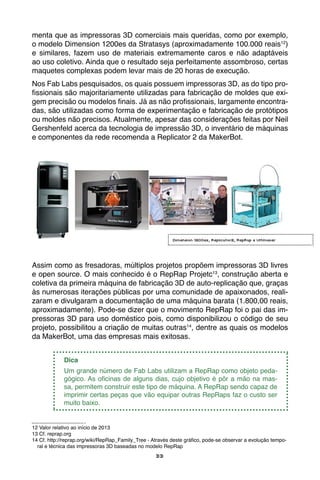 33
menta que as impressoras 3D comerciais mais queridas, como por exemplo,
o modelo Dimension 1200es da Stratasys (aproximadamente 100.000 reais12
)
e similares, fazem uso de materiais extremamente caros e não adaptáveis
ao uso coletivo. Ainda que o resultado seja perfeitamente assombroso, certas
maquetes complexas podem levar mais de 20 horas de execução.
Nos Fab Labs pesquisados, os quais possuem impressoras 3D, as do tipo pro-
fissionais são majoritariamente utilizadas para fabricação de moldes que exi-
gem precisão ou modelos finais. Já as não profissionais, largamente encontra-
das, são utilizadas como forma de experimentação e fabricação de protótipos
ou moldes não precisos. Atualmente, apesar das considerações feitas por Neil
Gershenfeld acerca da tecnologia de impressão 3D, o inventário de máquinas
e componentes da rede recomenda a Replicator 2 da MakerBot.
Assim como as fresadoras, múltiplos projetos propõem impressoras 3D livres
e open source. O mais conhecido é o RepRap Projetc13
, construção aberta e
coletiva da primeira máquina de fabricação 3D de auto-replicação que, graças
às numerosas iterações públicas por uma comunidade de apaixonados, reali-
zaram e divulgaram a documentação de uma máquina barata (1.800,00 reais,
aproximadamente). Pode-se dizer que o movimento RepRap foi o pai das im-
pressoras 3D para uso doméstico pois, como disponibilizou o código de seu
projeto, possibilitou a criação de muitas outras14
, dentre as quais os modelos
da MakerBot, uma das empresas mais exitosas.
Dica
Um grande número de Fab Labs utilizam a RepRap como objeto peda-
gógico. As oficinas de alguns dias, cujo objetivo é pôr a mão na mas-
sa, permitem construir este tipo de máquina. A RepRap sendo capaz de
imprimir certas peças que vão equipar outras RepRaps faz o custo ser
muito baixo.
12 Valor relativo ao início de 2013
13 Cf. reprap.org
14 Cf. http://reprap.org/wiki/RepRap_Family_Tree - Através deste gráfico, pode-se observar a evolução tempo-
ral e técnica das impressoras 3D baseadas no modelo RepRap
Dimension 1200es, Replicator2, RepRap e Ultimaker
 
