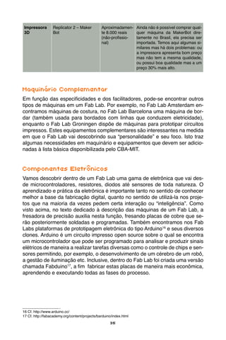 35
Impressora
3D
Replicator 2 – Maker
Bot
Aproximadamen-
te 8.000 reais
(não-profissio-
nal)
Ainda não é possível comprar qual-
quer máquina da MakerBot dire-
tamente no Brasil, ela precisa ser
importada. Temos aqui algumas si-
milares mas há dois problemas: ou
a impressora apresenta bom preço
mas não tem a mesma qualidade,
ou possui boa qualidade mas a um
preço 30% mais alto.
Maquinário Complementar
Em função das especificidades e dos facilitadores, pode-se encontrar outros
tipos de máquinas em um Fab Lab. Por exemplo, no Fab Lab Amsterdam en-
contramos máquinas de costura, no Fab Lab Barcelona uma máquina de bor-
dar (também usada para bordados com linhas que conduzem eletricidade),
enquanto o Fab Lab Groningen dispõe de máquinas para prototipar circuitos
impressos. Estes equipamentos complementares são interessantes na medida
em que o Fab Lab vai descobrindo sua “personalidade” e seu foco. Isto traz
algumas necessidades em maquinário e equipamentos que devem ser adicio-
nadas à lista básica disponibilizada pelo CBA-MIT.
Componentes Eletrônicos
Vamos descobrir dentro de um Fab Lab uma gama de eletrônica que vai des-
de microcontroladores, resistores, diodos até sensores de toda natureza. O
aprendizado e prática da eletrônica é importante tanto no sentido de conhecer
melhor a base da fabricação digital, quanto no sentido de utilizá-la nos proje-
tos que na maioria da vezes pedem certa interação ou “inteligência”. Como
visto acima, no texto dedicado à descrição das máquinas de um Fab Lab, a
fresadora de precisão auxilia nesta função, fresando placas de cobre que se-
rão posteriormente soldadas e programadas. Também encontramos nos Fab
Labs plataformas de prototipagem eletrônica do tipo Arduino16
e seus diversos
clones. Arduino é um circuito impresso open source sobre o qual se encontra
um microcontrolador que pode ser programado para analisar e produzir sinais
elétricos de maneira a realizar tarefas diversas como o controle de chips e sen-
sores permitindo, por exemplo, o desenvolvimento de um cérebro de um robô,
a gestão de iluminação etc. Inclusive, dentro do Fab Lab foi criada uma versão
chamada Fabduino17
, a fim fabricar estas placas de maneira mais econômica,
aprendendo e executando todas as fases do processo.
16 Cf. http://www.arduino.cc/
17 Cf. http://fabacademy.org/content/projects/barduino/index.html
 