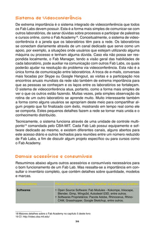 36
Sistema de Videoconferência
De extrema importância é o sistema integrado de videoconferência que todos
os Fab Labs devem possuir. Esta é a forma mais simples de comunicar-se com
outros laboratórios, de sanar dúvidas sobre processos e participar de palestras
e cursos online, como o Fab Academy18
. Conceitualmente, o sistema de video-
conferência é a janela que os laboratórios têm para a rede. Os laboratórios
se conectam diariamente através de um canal dedicado que serve como um
apoio, por exemplo, a situações onde usuários que estejam utilizando alguma
máquina ou processo e tenham alguma dúvida. Caso ela não possa ser res-
pondida localmente, o Fab Manager, tendo a visão geral das habilidades de
cada laboratório, pode auxiliar na comunicação com outros Fab Labs, os quais
poderão ajudar na resolução do problema via videoconferência. Esta não é a
única forma de comunicação entre laboratórios. A troca de e-mails, conversas
mais focadas por Skype ou Google Hangout, as visitas e a participação nos
encontros anuais mundiais da rede são também de extrema importância para
que as pessoas se conheçam e os laços entre os laboratórios se fortaleçam.
O sistema de videoconferência atua, portanto, como a forma mais simples de
ver o que os outros estão fazendo. Muitas vezes, pela simples observação da
rotina de um outro laboratório se aprende muito. Muito interessante também
a forma como alguns usuários se apropriam deste meio para compartilhar al-
gum projeto que foi finalizado com êxito, mostrando em tempo real como ele
se comporta. Estes pequenos detalhes fazem a rede se tornar mais unida e o
conhecimento distribuído.
Tecnicamente, o sistema funciona através de uma unidade de controle multi-
ponto19
comandada pelo CBA-MIT. Cada Fab Lab possui equipamento e sof-
tware dedicado ao mesmo, e existem diferentes canais, alguns abertos para
este acesso diário e outros fechados para reuniões entre um número reduzido
de Fab Labs, a fim de discutir algum projeto específico ou para cursos como
o Fab Academy.
Demais acessórios e consumíveis
Resumimos abaixo alguns outros acessórios e consumíveis necessários para
o bom funcionamento de um Fab Lab. Mas ressalta-se a importância em con-
sultar o inventário completo, que contém detalhes sobre quantidade, modelos
e marcas.
Computadores Para controlar as máquinas, trabalhar os arquivos e projetos
Softwares •	 Open Source Software: Fab Modules - Kokompe, Inkscape,
Blender, Gimp, Wings3d, Autodesk123D, entre outros.
•	 Softwares Proprietários: Pacote Adobe, Rhinocerus, Rhino-
CAM, Grasshopper, Google Sketchup, entre outros.
18 Maiores detalhes sobre o Fab Academy no capítulo 5 deste livro
19 Cf. http://video.cba.mit.edu/
 