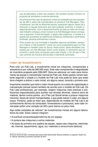39
uso do laboratório e êxito dos projetos. Ele também auxilia o Diretor na
proposta de atividades e executa parcerias.
Os primeiros Fab Labs se apoiaram sobre as competências dos estudan-
tes do MIT e estes são considerados os primeiros Fab Managers. Eles,
inicialmente, iam até os diferentes países, passavam alguns meses ali e
treinavam a equipe local para que esta pudesse continuar a função in-
dependentemente. Com o desenvolvimento da rede ao redor do mundo,
este trabalho começou a ficar inviável e os Fab Managers locais começa-
ram a aparecer. A auto-formação, o reparo das máquinas, a revisão e a
gestão dos processos se obtinha por tentativas, delineando o perfil desta
profissão: pessoas polivalentes e ativas.
Para auxiliar em sua formação e respaldar algumas atividades, passou-
se a indicar o Fab Academy20
como um curso preparatório para os Fab
Managers e também para os Gurus. Ainda assim, pelas atividades rea-
lizadas por um Fab Manager serem muito amplas, é necessário que se
encontre o perfil certo de pessoa para esta função, a fim de que o Fab
Lab caminhe de maneira estruturada e realmente conectada.
Valor do Investimento
Para criar um Fab Lab, o investimento inicial em máquinas, componentes e
acessórios é por volta de 300.000 reais. Este valor compreende a integralidade
do inventário proposto pelo CBA-MIT. Deve-se adicionar um valor para treina-
mento da equipe e manutenção mensal do Fab Lab. Estes gastos variam bas-
tante segundo a cidade e o modelo do Fab Lab mas pode-se dizer que estes
itens chegam a dobrar o valor inicial, em alguns casos, durante o primeiro ano.
Importante ressaltar que tanto o valor inicial quanto os custos de capacitação e
manutenção mensal variam também de acordo com o modelo de Fab Lab. Os
Fab Labs profissionais, por exemplo, exigem máquinas mais precisas e pro-
fissionais especializados para auxiliar nas dúvidas técnicas, reserva extra de
material, dentre outros pontos. Já o Fab Lab Social tende a possuir máquinas
menores, fáceis de serem transportadas, o que pode reduzir o valor, em alguns
casos. Portanto, pode-se dizer que, dependendo do modelo de Fab Lab e do
conhecimento técnico do comprador, fornecedores e processos, este valor ini-
cial pode sofrer uma variação de 30% para menos ou para mais.
Aqui estão exemplos de valores21
de investimentos iniciais em alguns labora-
tórios da rede. Estes valores integram:
•	A eventual compra/locação/reforma de um espaço
•	A compra das máquinas e outros materiais
•	As taxas do primeiro ano (salário da equipe, reparo das máquinas, eletricida-
de, internet, aquecimento, água, luz, materiais e consumíveis básicos)
20 Curso online da rede, ministrado pelo próprio Neil Gershenfeld. Maiores detalhes no capitulo 5 deste livro
21 Valores referentes ao primeiro semestre de 2011
 