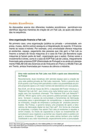 40
Barcelona Manchester Groningen Cape Town
500.000 reais 360.000 reais 600.000 reais 360.000 reais
Modelo Econômico
As discussões acerca dos diferentes modelos econômicos permitiram-nos
identificar algumas maneiras de criação de um Fab Lab, as quais são discuti-
das na sequência.
Uma organização financia o Fab Lab
No primeiro caso, uma organização (pública ou privada – universidade, em-
presa, museu, dentre outros) assegura a integralização do suporte. O financia-
mento às vezes é indireto. Por exemplo, uma universidade oferece máquinas
já existentes, espaço, pagamento das pessoas que irão gerir o Fab Lab ou
mesmo a compra de novas máquinas (é o caso do Fab Lab Barcelona cujas
máquinas já faziam parte do IaaC, organização que o sedia). Outras vezes o
investimento é direto, como é o caso do EDP Fab Lab de Lisboa, integralmente
financiado pela empresa EDP (Eletricidade de Portugal) e os ainda em planeja-
mento FABLAB Cité des Sciences et de l’Industrie em Paris e o MUSE Fab Lab
em Trento, ambos financiados por museus de ciência e indústria.
Uma rede nacional de Fab Labs nos EUA e apoio aos laboratórios
na França
Recentemente, duas iniciativas vêm abrindo espaço para a criação de
uma rede público-privada de Fab Labs nacionais. Tanto o governo dos
EUA quanto o da França têm percebido o valor e as possibilidade do pro-
jeto propondo apoio a um maior número de laboratórios em seus países.
Nos EUA, em 20 de março de 2013, o deputado Bill Foster introduziu o
“National Fab Lab Act”, que criaria uma carta federal para uma organi-
zação sem fins lucrativos chamada “The National Fab Lab Network”22
(NFLN). NFLN agiria como uma parceria público-privada cujo objetivo
seria fornecer o acesso da comunidade a ferramentas de fabricação
avançadas para a aprendizagem de competências, o desenvolvimento
de invenções, criação de empresas e produção de produtos persona-
lizados. Na França, o governo lançou uma proposta de apoio a labo-
ratórios de fabricação digital do tipo Fab Lab23
. Em forma de chamada
de propostas, o projeto visa apoiar Fab Labs já existentes e aqueles a
serem criados, no intuito de capacitá-los a fazer os investimentos de-
senvolverem seus negócios e aumentar seu impacto sobre o público em
geral e empresas. O objetivo é que estes atores tenham uma melhor
visibilidade e seu valor reconhecido, especialmente entre a comunidade
22 Cf. http://www.gpo.gov/fdsys/pkg/BILLS-113hr1289ih/pdf/BILLS-113hr1289ih.pdf
23 Cf. http://www.dgcis.gouv.fr/secteurs-professionnels/economie-numerique/aide-au-developpement-des-ate-
liers-fabrication-numerique
 