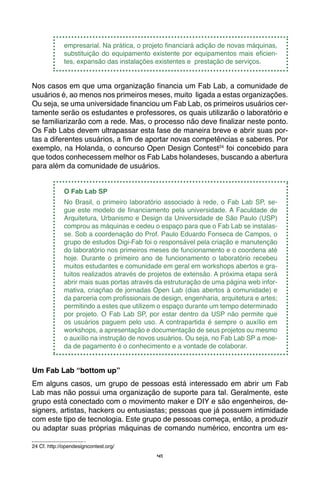 41
empresarial. Na prática, o projeto financiará adição de novas máquinas,
substituição do equipamento existente por equipamentos mais eficien-
tes, expansão das instalações existentes e prestação de serviços.
Nos casos em que uma organização financia um Fab Lab, a comunidade de
usuários é, ao menos nos primeiros meses, muito ligada a estas organizações.
Ou seja, se uma universidade financiou um Fab Lab, os primeiros usuários cer-
tamente serão os estudantes e professores, os quais utilizarão o laboratório e
se familiarizarão com a rede. Mas, o processo não deve finalizar neste ponto.
Os Fab Labs devem ultrapassar esta fase de maneira breve e abrir suas por-
tas a diferentes usuários, a fim de aportar novas competências e saberes. Por
exemplo, na Holanda, o concurso Open Design Contest24
foi concebido para
que todos conhecessem melhor os Fab Labs holandeses, buscando a abertura
para além da comunidade de usuários.
O Fab Lab SP
No Brasil, o primeiro laboratório associado à rede, o Fab Lab SP, se-
gue este modelo de financiamento pela universidade. A Faculdade de
Arquitetura, Urbanismo e Design da Universidade de São Paulo (USP)
comprou as máquinas e cedeu o espaço para que o Fab Lab se instalas-
se. Sob a coordenação do Prof. Paulo Eduardo Fonseca de Campos, o
grupo de estudos Digi-Fab foi o responsável pela criação e manutenção
do laboratório nos primeiros meses de funcionamento e o coordena até
hoje. Durante o primeiro ano de funcionamento o laboratório recebeu
muitos estudantes e comunidade em geral em workshops abertos e gra-
tuitos realizados através de projetos de extensão. A próxima etapa será
abrir mais suas portas através da estruturação de uma página web infor-
mativa, criaçñao de jornadas Open Lab (dias abertos à comunidade) e
da parceria com profissionais de design, engenharia, arquitetura e artes;
permitindo a estes que utilizem o espaço durante um tempo determinado
por projeto. O Fab Lab SP, por estar dentro da USP não permite que
os usuários paguem pelo uso. A contrapartida é sempre o auxílio em
workshops, a apresentação e documentação de seus projetos ou mesmo
o auxílio na instrução de novos usuários. Ou seja, no Fab Lab SP a moe-
da de pagamento é o conhecimento e a vontade de colaborar.
Um Fab Lab “bottom up”
Em alguns casos, um grupo de pessoas está interessado em abrir um Fab
Lab mas não possui uma organização de suporte para tal. Geralmente, este
grupo está conectado com o movimento maker e DIY e são engenheiros, de-
signers, artistas, hackers ou entusiastas; pessoas que já possuem intimidade
com este tipo de tecnologia. Este grupo de pessoas começa, então, a produzir
ou adaptar suas próprias máquinas de comando numérico, encontra um es-
24 Cf. http://opendesigncontest.org/
 