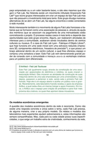 42
paço emprestado ou a um valor bastante baixo, e são eles mesmos que irão
gerir o Fab Lab. Na Holanda existe um movimento intitulado Grassroots Fab
Lab25
que reúne grupos interessados em criar um espaço do tipo Fab Lab mas
que não possuem o investimento total para tanto. Este grupo divulga maneiras
alternativas de se abrir um Fab Lab, faz alguns encontros e estão conectados
à rede mundial.
Muito interessante também é o movimento de alguns Fab Labs franceses e ita-
lianos que se formaram como uma associação de pessoas e, através da ajuda
dos membros (que se associam via pagamento de uma mensalidade) estão
concretizando o projeto. O processo nestes casos é mais lento e depende das
oportunidades que este grupo encontra. Alguns, por realizarem atividades de
interesse para a comunidade, acabaram sendo incubados dentro de centros
culturais ou museus. É o caso do Fab Lab Lyon - Fabrique d´Objets Libres26
,
que hoje funciona em uma sede inicial com uma estrutura reduzida (impres-
sora 3D, componentes eletrônicos, fresadora de precisão27
), e que possui um
braço adicional dentro de um centro cultural, o qual lhes ofereceu espaço e
comprou uma cortadora a laser. Este Fab Lab vem demonstrando grande po-
der de conexão com a comunidade e inovação através de workshops criativos
para um público bem diferenciado.
O Artilect - Fab Lab Toulouse
Este Fab Lab igualmente surgiu através da constituição de uma asso-
ciação por apaixonados de eletrônica e robótica, os quais criaram a
associação Artilect. Eles iniciaram as atividades de construção de suas
máquinas dentro de uma sala emprestada por uma universidade e, logo
depois, passaram a pertencer à rede, sendo este o primeiro Fab Lab
francês. Hoje ele é um espaço aberto e acolhe um público novo e gran-
de. Recentemente, este laboratório francês recebeu o apoio da empresa
AirBus, a qual cedeu-lhes um imenso hangar e apoio financeiro. Em tro-
ca, a AirBus usa o espaço para criação de protótipos e para ficar mais
próxima dos criativos, os quais lhes aportam ideias inovadoras.
Os modelos econômicos emergentes
A questão dos modelos econômicos dentro da rede é recorrente. Como não
existe uma resposta concreta e única sobre o tema, cada Fab Lab precisa,
de alguma maneira, criar o seu próprio modelo. Os relatos e modelos dos
laboratórios mais experientes ajudam sobremaneira e, estas informações são
sempre compartilhadas. Mas, cada país ou cada cidade possui suas especifi-
cidades, o que exige um trabalho extra de criatividade, conhecimento da rede,
25 Cf. http://www.fablabamersfoort.nl/downloads/fablab-instructable.pdf
26 Cf. http://www.fablab-lyon.fr/
27 A fresadora de grande formato é utilizada em parceria com um outra oficina de madeira que funciona no
mesmo espaço onde a sede do Fab Lab Lyon está instalada
 