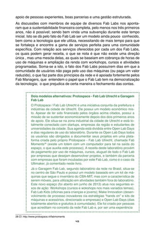 43
apoio de pessoas experientes, boas parcerias e uma gestão estruturada.
As discussões com membros de equipe de diversos Fab Labs nos aponta-
ram que a sustentabilidade financeira completa, pelo menos nos três primeiros
anos, não é possível; sendo bem vinda uma subvenção durante este tempo
inicial. Isto se dá pelo fato do Fab Lab ser um modelo ainda pouco conhecido,
bem como a tecnologia que ele utiliza, necessitando de mais tempo para que
se fortaleça e encontre a gama de serviços perfeita para uma comunidade
específica. Com relação aos serviços oferecidos por cada um dos Fab Labs,
os quais podem gerar receita, o que se nota é que não existe uma direção
única , mas uma mescla delas, as quais se baseiam em cobrança de horas de
uso de máquinas e ampliação da renda com workshops, cursos e atividades
programadas. Soma-se a isto, o fato dos Fab Labs possuírem dias em que a
comunidade de usuários não paga pelo uso das máquinas (ou paga um valor
reduzido), o que faz parte dos princípios da rede e é apoiada fortemente pelos
Fab Managers, que entendem o papel que o Fab Lab tem na democratização
da tecnologia; o que prejudica de certa maneira o fechamento das contas.
Dois modelos alternativos: Protospace - Fab Lab Utrecht e Garagem
Fab Lab
O Protospace / Fab Lab Utrecht é uma iniciativa conjunta da prefeitura e
indústrias da cidade de Utrecht. Ele possui um modelo econômico mis-
to. Apesar de ter sido financiado pelos órgãos acima citados, possui a
missão de se sustentar economicamente depois dos dois primeiros anos
de apoio. Ele situa-se na zona industrial da cidade de Utrecht e está to-
talmente conectado com startups, empresas da região e estudantes de
universidades da cidade. Sua agenda está dividida entre Open Lab Days
e dias regulares de uso do laboratório. Durante os Open Lab Days todos
os usuários são obrigados a documentar seus projetos em uma plata-
forma criada pelo próprio Protospace - Fab Lab Utrecht, chamada Fab
Moments28
(existe um totem com um computador para tal na saída do
espaço, o que auxilia este processo). A receita deste laboratório provém
de pagamento por uso de máquinas, cursos, aluguel de todo o Fab Lab
por empresas que desejam desenvolver projetos, e também da parceria
com empresas que foram incubadas por este Fab Lab, como é o caso da
Ultimaker, já comentado neste livro.
Já o Garagem Fab Lab, segundo laboratório da rede no Brasil, situa-se
no centro de São Paulo e possui um modelo baseado em um kit de má-
quinas que segue o inventário do CBA-MIT, mas com a característica de
serem móveis, para utilização em atividades também fora do laboratório.
Este novo espaço (foi aberto em junho de 2013) atua nos seguintes ei-
xos de ação: Workshops (cursos e wokshops nos mais variados temas),
Fab Lab Kids (oficinas para crianças e jovens); Make Innovation (desen-
volvimento de processo inovadores via estratégias “hands on” e kits de
máquinas e acessórios, direcionado a empresas) e Open Lab Days (dias
totalmente abertos e gratuitos à comunidade). Ele foi criado por pessoas
que acreditam no conceito da rede Fab Lab e, por ser uma experiência
28 Cf. http://www.protospace.nl/fabmoments
 
