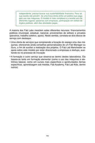 44
independente, precisa buscar sua sustentabilidade financeira. Para tal,
sua receita não provém de uma troca direta entre um público que paga
pelo uso das máquinas. O modelo é mais complexo e a receita vem de
diferentes lugares: parcerias com empresas, participação em editais de
órgãos públicos, além das atividades pagas.
A maioria dos Fab Labs mesclam estes diferentes recursos: financiamentos
públicos (municipal, estadual, nacional, provenientes de editais) e privados
(parceiros, trabalho coletivo, apoio). Neste sentido, constata-se dois blocos de
serviço com destaque:
•	Uma oferta de serviços que compreende a locação do espaço e/ou das má-
quinas, oferecendo ainda conselhos personalizados de um Fab Manager ou
Guru, a fim de auxiliar a realização dos projetos. O Fab Lab Manchester se
apoia sobre este modelo por estar direcionado a empresas e startups, auxi-
liando-os no processo de inovação
•	A formação é outro serviço que observa-se dentro destes laboratórios. Ela
baseia-se tanto em formação elementar (como o uso das máquinas e ele-
trônica básica), como em cursos mais específicos e aprofundados (temas
específicos, aprendizagem sob medida, Fab Academy, Fab Lab Kids, dentre
outros)
 