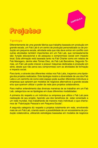 45
					 	 CAPÍTULO.4
	
	
Projetos
Tipologia
Diferentemente de uma grande fábrica que trabalha baseada em produção em
grande escala, um Fab Lab é um centro de produção personalizado ou de pro-
dução em pequena escala, atividade esta que não deve entrar em conflito com
outras atividades também importantes em um Fab Lab, que nomeadamente
são: função educacional e de pesquisa e compromisso social com impacto
local. Esta afirmação está baseada tanto na Fab Charter como em relatos de
Fab Managers, dentre eles Tomas Diez, do Fab Lab Barcelona. Segundo To-
mas, um Fab Lab pode crescer e possuir máquinas dedicadas à produção em
série, desde que não perca seu compromisso com as atividades de formação
e impacto social.
Para tanto, e através das diferentes visitas nos Fab Labs, traçamos uma tipolo-
gia dos projetos realizados. Esta tipologia mostra a diversidade de uso dos Fab
Labs e um caminho de como este espaço pode auxiliar diferentes indivíduos e
empresas que optarem por modelos de negócios alternativos à grande escala
e/ou que queiram utilizar o poder da rede para projetos colaborativos.
Para melhor entendimento das diversas maneiras de se trabalhar em um Fab
Lab, categorizou-se as tipologias em duas diferentes modalidades:
A primeira diz respeito a um indivíduo ou empresa que utiliza o Fab Lab para
realização de seu projeto, fazendo uso dos benefícios de estar conectado a
um rede mundial, mas trabalhando de maneira mais individual; o que chama-
mos de “Fabricação Pessoal e em Pequena Escala”.
A segunda categoria diz respeito a projetos totalmente em rede, envolvendo
mais de um Fab Lab, criando assim a possibilidade de um ecossistema de pro-
dução colaborativa, utilizando estratégias baseadas em modelos de negócios
 