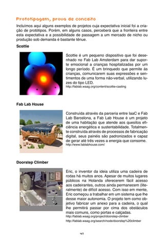 47
Prototipagem, prova de conceito
Incluímos aqui alguns exemplos de projetos cuja expectativa inicial foi a cria-
ção de protótipos. Porém, em alguns casos, perceberá que a fronteira entre
esta expectativa e a possibilidade de passagem a um mercado de nicho ou
produção sob demanda é bastante tênue.
Scottie
Scottie é um pequeno dispositivo que foi dese-
nhado no Fab Lab Amsterdam para dar supor-
te emocional a crianças hospitalizadas por um
longo período. É um brinquedo que permite às
crianças, comunicarem suas expressões e sen-
timentos de uma forma não-verbal, utilizando lu-
zes do tipo LED.
http://fablab.waag.org/content/scottie-casting
Fab Lab House
Construída através da parceria entre IaaC e Fab
Lab Barcelona, a Fab Lab House é um projeto
de uma habitação que atende aos quesitos efi-
ciência energética e sustentabilidade. Totalmen-
te construída através de processos de fabricação
digital, seus painéis são padronizados e capaz
de gerar até três vezes a energia que consome.
http://www.fablabhouse.com/
Doorstep Climber
Eric, o inventor da ideia utiliza uma cadeira de
rodas há muitos anos. Apesar de muitos lugares
públicos na Holanda oferecerem fácil acesso
aos cadeirantes, outros ainda permanecem (lite-
ralmente) de difícil acesso. Com isso em mente,
Eric começou a trabalhar em um sistema que lhe
desse maior autonomia. O projeto tem como ob-
jetivo fabricar um anexo para a cadeira, o qual
lhe permitirá passar por cima dos obstáculos
mais comuns, como portas e calçadas.
http://fablab.waag.org/project/doorstep-climber
		 http://fablab.waag.org/search/node/doorstep%20climber
 