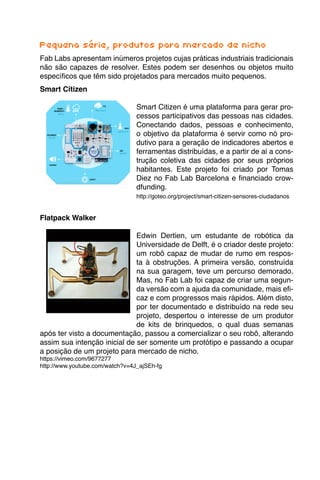 Pequena série, produtos para mercado de nicho
Fab Labs apresentam inúmeros projetos cujas práticas industriais tradicionais
não são capazes de resolver. Estes podem ser desenhos ou objetos muito
específicos que têm sido projetados para mercados muito pequenos.
Smart Citizen
Smart Citizen é uma plataforma para gerar pro-
cessos participativos das pessoas nas cidades.
Conectando dados, pessoas e conhecimento,
o objetivo da plataforma é servir como nó pro-
dutivo para a geração de indicadores abertos e
ferramentas distribuídas, e a partir de ai a cons-
trução coletiva das cidades por seus próprios
habitantes. Este projeto foi criado por Tomas
Diez no Fab Lab Barcelona e financiado crow-
dfunding.
http://goteo.org/project/smart-citizen-sensores-ciudadanos
Flatpack Walker
Edwin Dertien, um estudante de robótica da
Universidade de Delft, é o criador deste projeto:
um robô capaz de mudar de rumo em respos-
ta à obstruções. A primeira versão, construída
na sua garagem, teve um percurso demorado.
Mas, no Fab Lab foi capaz de criar uma segun-
da versão com a ajuda da comunidade, mais efi-
caz e com progressos mais rápidos. Além disto,
por ter documentado e distribuído na rede seu
projeto, despertou o interesse de um produtor
de kits de brinquedos, o qual duas semanas
após ter visto a documentação, passou a comercializar o seu robô, alterando
assim sua intenção inicial de ser somente um protótipo e passando a ocupar
a posição de um projeto para mercado de nicho.
https://vimeo.com/9677277
http://www.youtube.com/watch?v=4J_ajSEh-fg
 